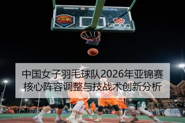 中国女子羽毛球队2026年亚锦赛核心阵容调整与技战术创新分析