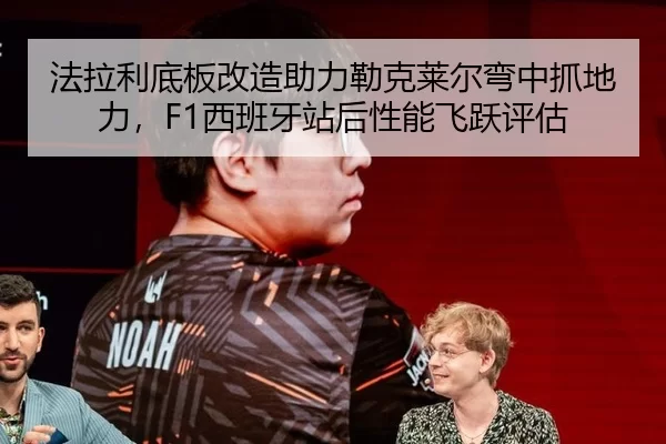 法拉利底板改造助力勒克莱尔弯中抓地力，F1西班牙站后性能飞跃评估